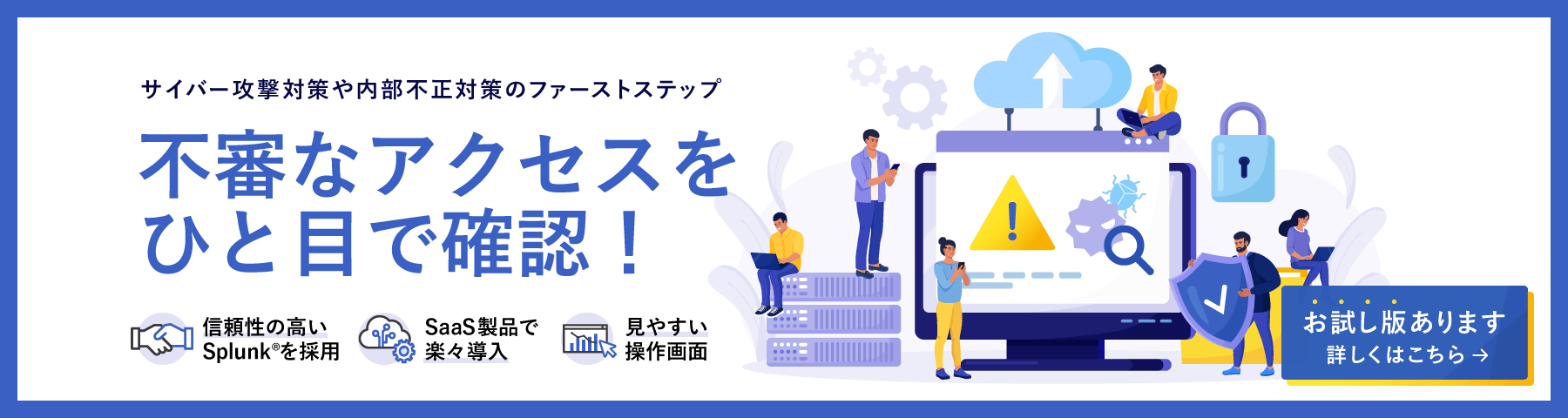 サイバー攻撃対策や内部不正対策のファーストステップ　不審なアクセスをひと目で確認！　信頼性の高いSplunk®を採用　SaaS製品で楽々導入　見やすい操作画面　お試し版あります　詳しくはこちら