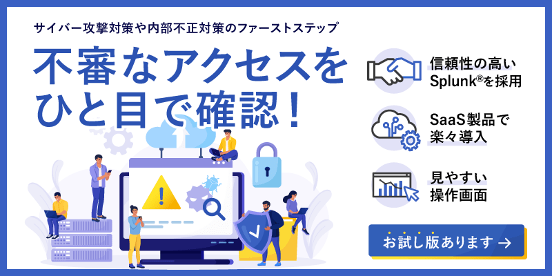 サイバー攻撃対策や内部不正対策のファーストステップ　不審なアクセスをひと目で確認！　信頼性の高いSplunk®を採用　SaaS製品で楽々導入　見やすい操作画面　お試し版あります　詳しくはこちら