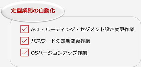 定型業務の自動化：ACL・ルーティング・セグメント設定変更作業、パスワードの定期変更作業、OSバージョンアップ作業